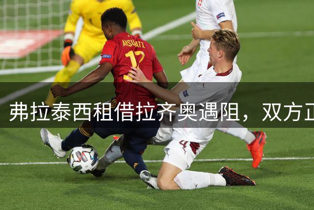 弗拉泰西租借拉齐奥遇阻，双方正商讨解决方案