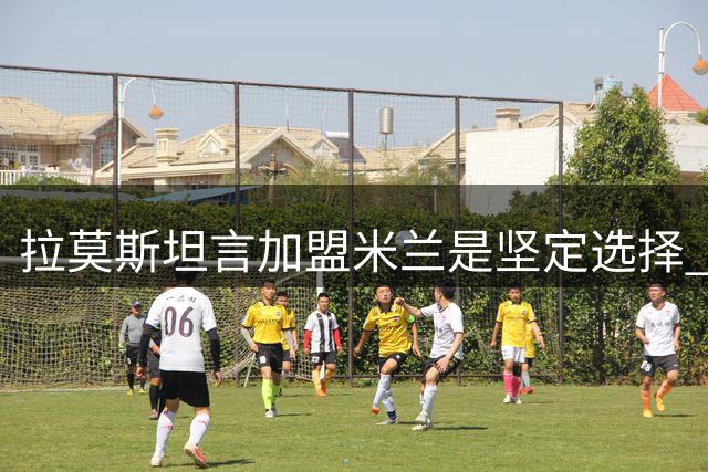 拉莫斯坦言加盟米兰是坚定选择 盛赞球队与教练理念契合