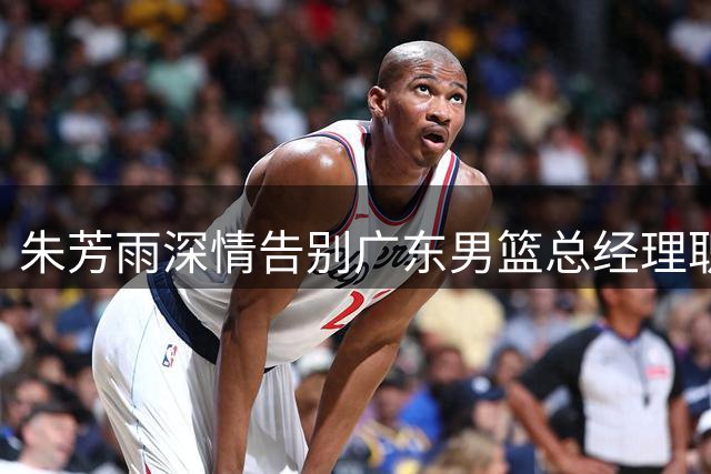 朱芳雨深情告别广东男篮总经理职位