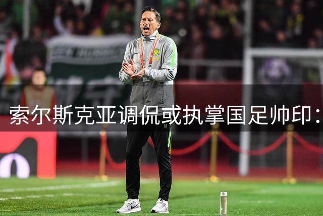 索尔斯克亚调侃或执掌国足帅印：能否率队冲击世界杯引热议