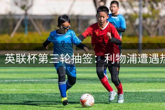 英联杯第三轮抽签：利物浦遭遇热刺，曼联主场迎战布莱顿
