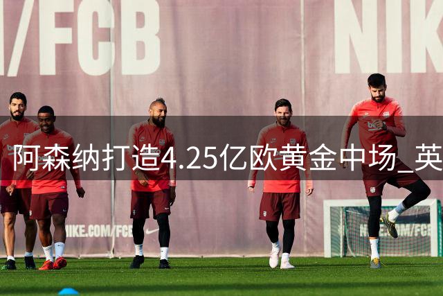 阿森纳打造4.25亿欧黄金中场 英超冠军拼图最后一环到位