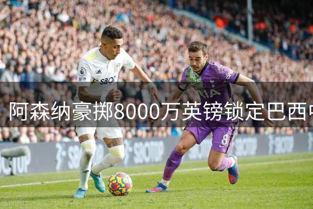 阿森纳豪掷8000万英镑锁定巴西中场核心吉马良斯