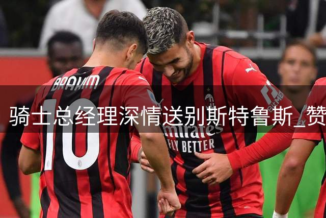 骑士总经理深情送别斯特鲁斯 赞其为球队文化重要支柱