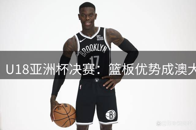U18亚洲杯决赛：篮板优势成澳大利亚队夺冠关键